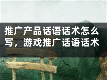 推廣產(chǎn)品話語話術怎么寫，游戲推廣話語話術