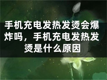 手機(jī)充電發(fā)熱發(fā)燙會(huì)爆炸嗎，手機(jī)充電發(fā)熱發(fā)燙是什么原因