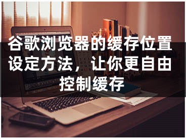 谷歌瀏覽器的緩存位置設(shè)定方法，讓你更自由控制緩存