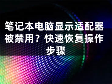 筆記本電腦顯示適配器被禁用？快速恢復(fù)操作步驟