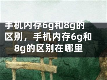 手機內(nèi)存6g和8g的區(qū)別，手機內(nèi)存6g和8g的區(qū)別在哪里