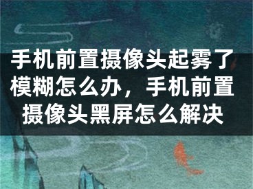 手機(jī)前置攝像頭起霧了模糊怎么辦，手機(jī)前置攝像頭黑屏怎么解決