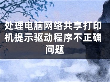 處理電腦網(wǎng)絡(luò)共享打印機(jī)提示驅(qū)動(dòng)程序不正確問題