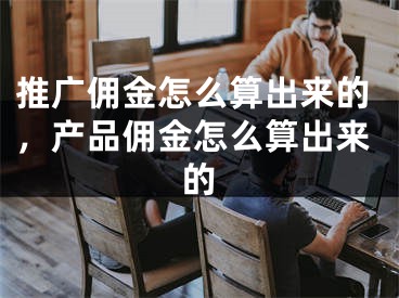 推廣傭金怎么算出來的，產(chǎn)品傭金怎么算出來的