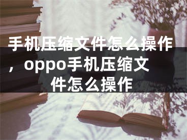 手機壓縮文件怎么操作，oppo手機壓縮文件怎么操作