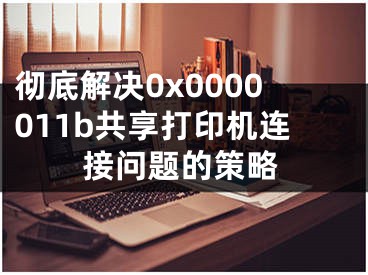 徹底解決0x0000011b共享打印機(jī)連接問題的策略