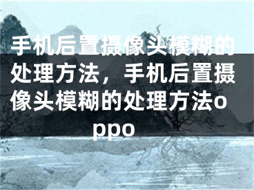 手機后置攝像頭模糊的處理方法，手機后置攝像頭模糊的處理方法oppo