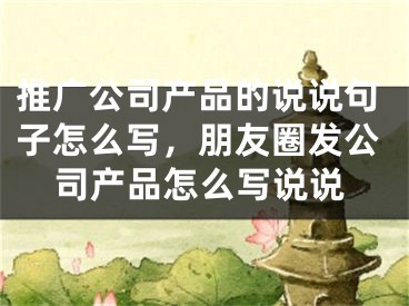 推廣公司產(chǎn)品的說說句子怎么寫，朋友圈發(fā)公司產(chǎn)品怎么寫說說