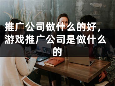 推廣公司做什么的好，游戲推廣公司是做什么的