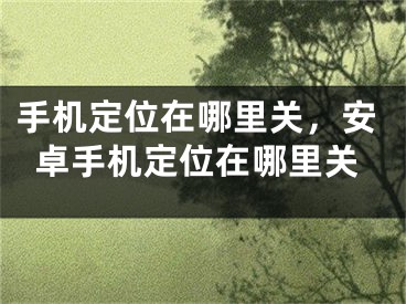 手機定位在哪里關(guān)，安卓手機定位在哪里關(guān)