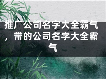 推廣公司名字大全霸氣，帶的公司名字大全霸氣