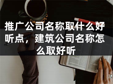 推廣公司名稱取什么好聽點(diǎn)，建筑公司名稱怎么取好聽