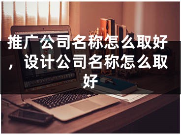 推廣公司名稱怎么取好，設(shè)計(jì)公司名稱怎么取好