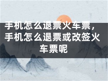 手機怎么退票火車票，手機怎么退票或改簽火車票呢