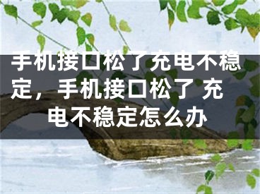 手機接口松了充電不穩(wěn)定，手機接口松了 充電不穩(wěn)定怎么辦