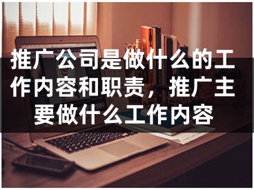 推廣公司是做什么的工作內(nèi)容和職責(zé)，推廣主要做什么工作內(nèi)容