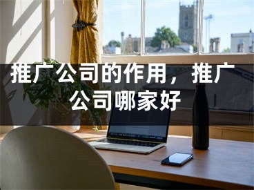 推廣公司的作用，推廣公司哪家好