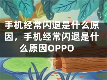 手機經(jīng)常閃退是什么原因，手機經(jīng)常閃退是什么原因OPPO