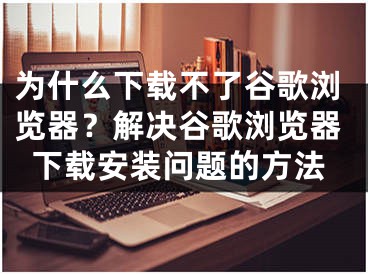 為什么下載不了谷歌瀏覽器？解決谷歌瀏覽器下載安裝問題的方法