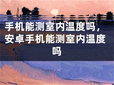 手機能測室內(nèi)溫度嗎，安卓手機能測室內(nèi)溫度嗎