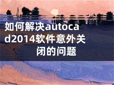 如何解決autocad2014軟件意外關閉的問題