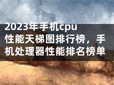 2023年手機cpu性能天梯圖排行榜，手機處理器性能排名榜單