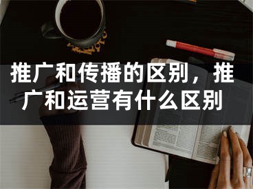 推廣和傳播的區(qū)別，推廣和運營有什么區(qū)別