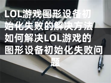 LOL游戲圖形設(shè)備初始化失敗的解決方法 如何解決LOL游戲的圖形設(shè)備初始化失敗問題