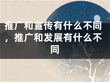 推廣和宣傳有什么不同，推廣和發(fā)展有什么不同