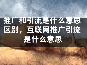 推廣和引流是什么意思區(qū)別，互聯(lián)網(wǎng)推廣引流是什么意思