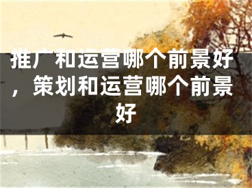 推廣和運營哪個前景好，策劃和運營哪個前景好