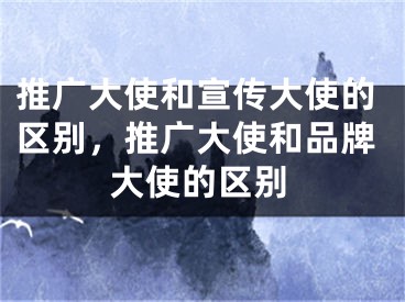 推廣大使和宣傳大使的區(qū)別，推廣大使和品牌大使的區(qū)別