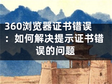 360瀏覽器證書錯誤：如何解決提示證書錯誤的問題