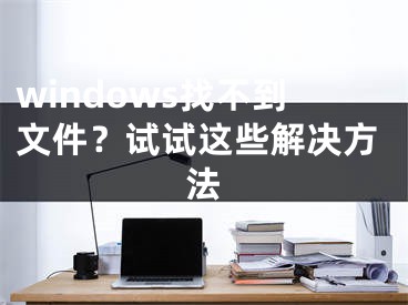 windows找不到文件？試試這些解決方法