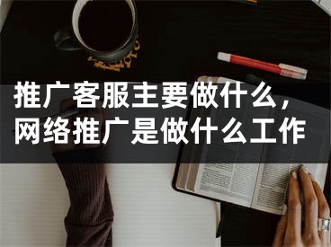 推廣客服主要做什么，網(wǎng)絡推廣是做什么工作