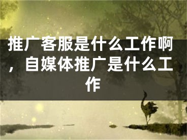 推廣客服是什么工作啊，自媒體推廣是什么工作