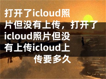 打開了icloud照片但沒有上傳，打開了icloud照片但沒有上傳icloud上傳要多久