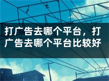 打廣告去哪個平臺，打廣告去哪個平臺比較好