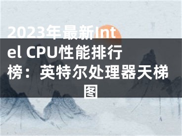 2023年最新Intel CPU性能排行榜：英特爾處理器天梯圖