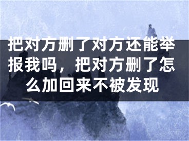 把對方刪了對方還能舉報我嗎，把對方刪了怎么加回來不被發(fā)現(xiàn)