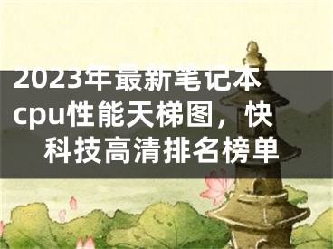 2023年最新筆記本cpu性能天梯圖，快科技高清排名榜單