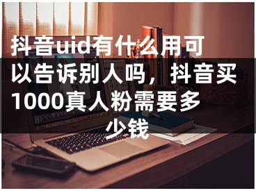 抖音uid有什么用可以告訴別人嗎，抖音買1000真人粉需要多少錢