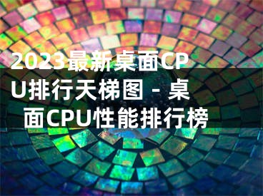 2023最新桌面CPU排行天梯圖 - 桌面CPU性能排行榜