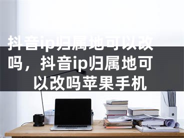 抖音ip歸屬地可以改嗎，抖音ip歸屬地可以改嗎蘋果手機