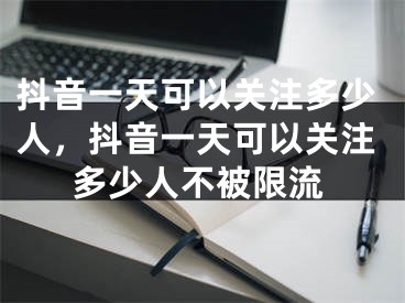 抖音一天可以關(guān)注多少人，抖音一天可以關(guān)注多少人不被限流