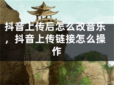 抖音上傳后怎么改音樂，抖音上傳鏈接怎么操作