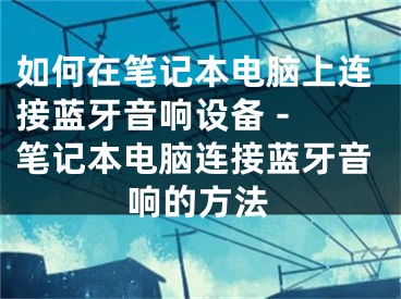 如何在筆記本電腦上連接藍牙音響設(shè)備 - 筆記本電腦連接藍牙音響的方法