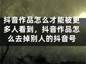 抖音作品怎么才能被更多人看到，抖音作品怎么去掉別人的抖音號