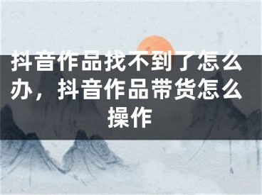 抖音作品找不到了怎么辦，抖音作品帶貨怎么操作