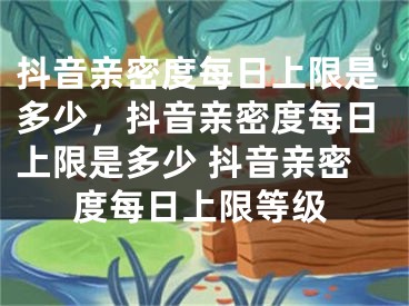 抖音親密度每日上限是多少，抖音親密度每日上限是多少 抖音親密度每日上限等級